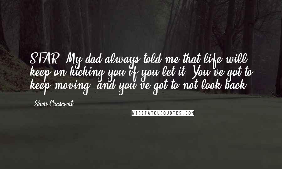 Sam Crescent Quotes: STAR: My dad always told me that life will keep on kicking you if you let it. You've got to keep moving, and you've got to not look back.