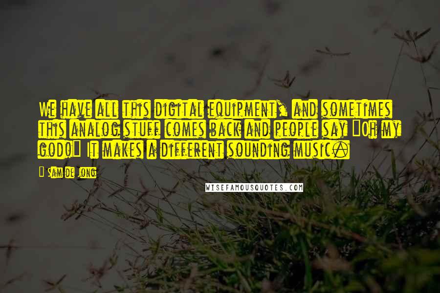 Sam De Jong Quotes: We have all this digital equipment, and sometimes this analog stuff comes back and people say "Oh my god!" It makes a different sounding music.