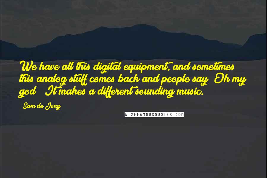 Sam De Jong Quotes: We have all this digital equipment, and sometimes this analog stuff comes back and people say "Oh my god!" It makes a different sounding music.