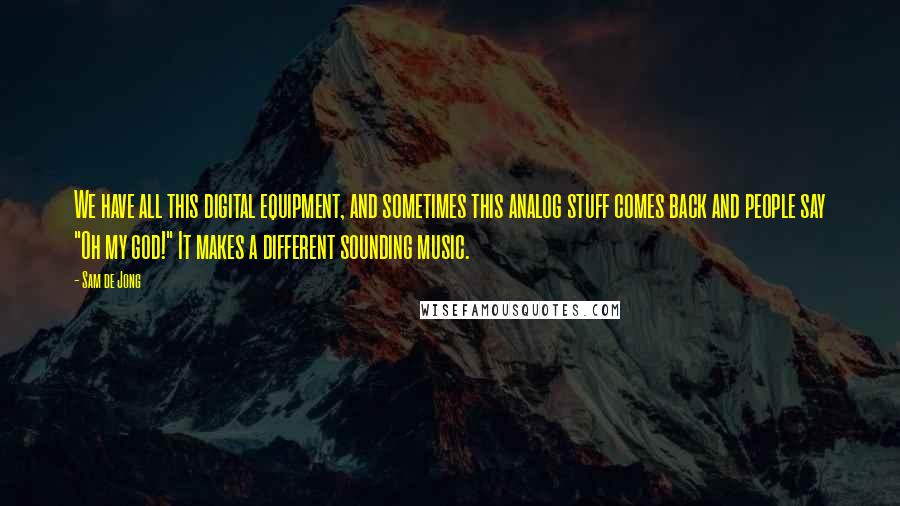 Sam De Jong Quotes: We have all this digital equipment, and sometimes this analog stuff comes back and people say "Oh my god!" It makes a different sounding music.