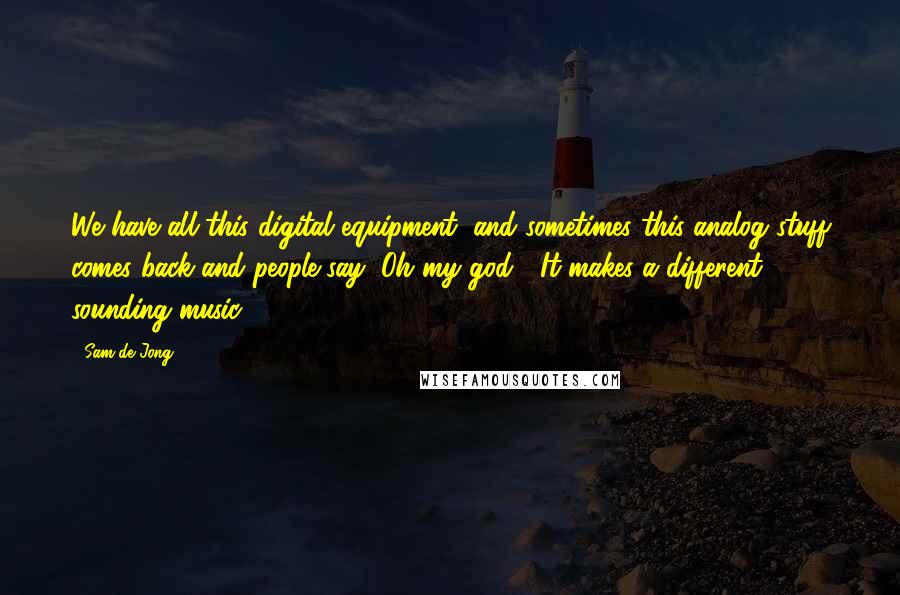 Sam De Jong Quotes: We have all this digital equipment, and sometimes this analog stuff comes back and people say "Oh my god!" It makes a different sounding music.