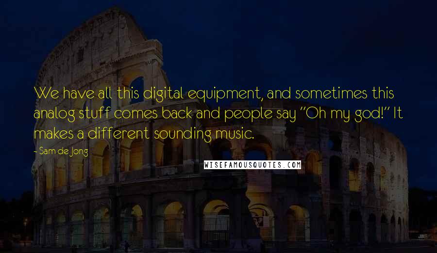 Sam De Jong Quotes: We have all this digital equipment, and sometimes this analog stuff comes back and people say "Oh my god!" It makes a different sounding music.