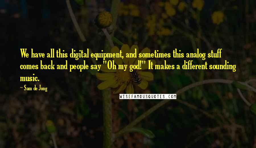 Sam De Jong Quotes: We have all this digital equipment, and sometimes this analog stuff comes back and people say "Oh my god!" It makes a different sounding music.