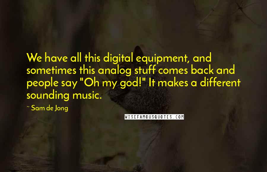 Sam De Jong Quotes: We have all this digital equipment, and sometimes this analog stuff comes back and people say "Oh my god!" It makes a different sounding music.