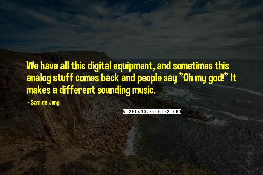 Sam De Jong Quotes: We have all this digital equipment, and sometimes this analog stuff comes back and people say "Oh my god!" It makes a different sounding music.