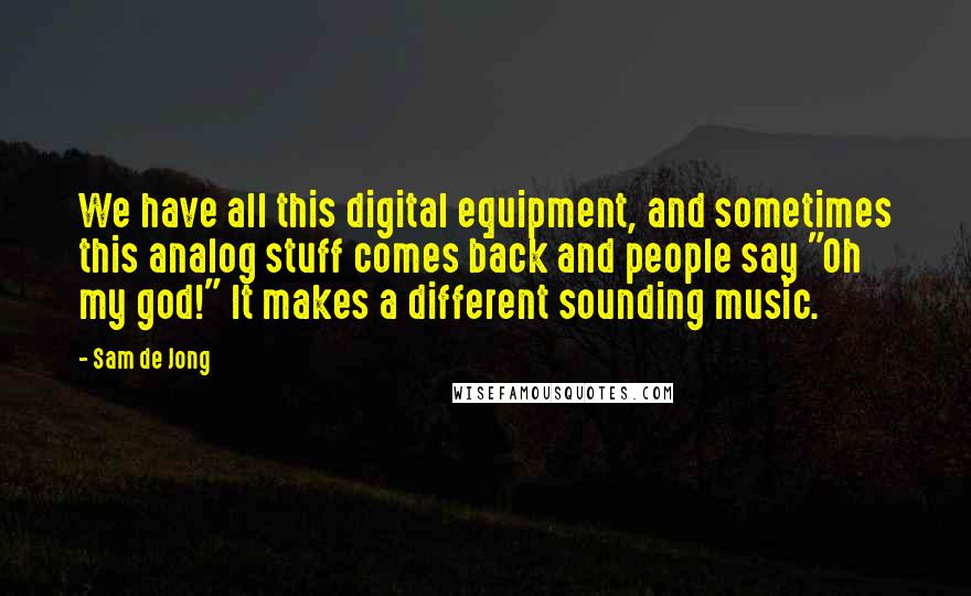 Sam De Jong Quotes: We have all this digital equipment, and sometimes this analog stuff comes back and people say "Oh my god!" It makes a different sounding music.