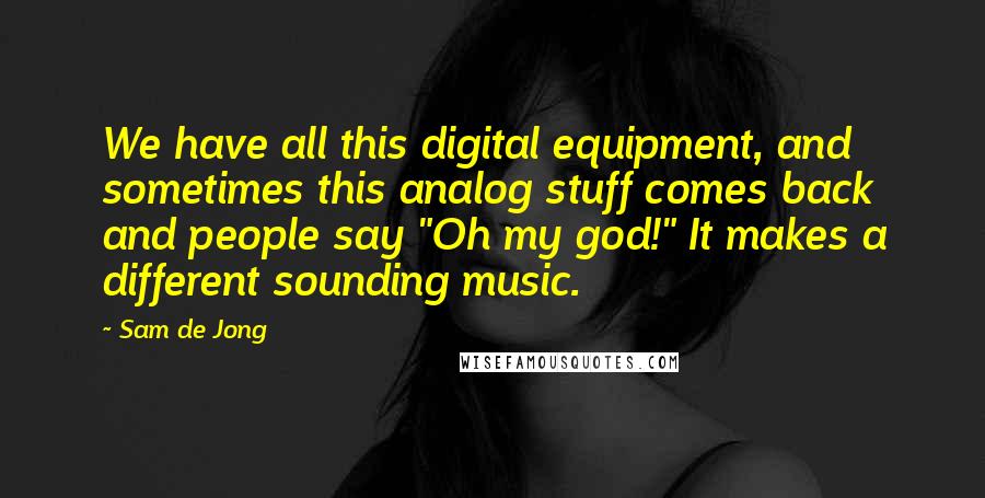 Sam De Jong Quotes: We have all this digital equipment, and sometimes this analog stuff comes back and people say "Oh my god!" It makes a different sounding music.