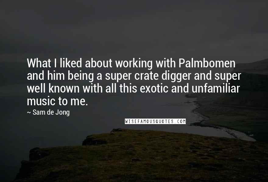 Sam De Jong Quotes: What I liked about working with Palmbomen and him being a super crate digger and super well known with all this exotic and unfamiliar music to me.