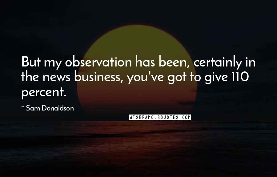 Sam Donaldson Quotes: But my observation has been, certainly in the news business, you've got to give 110 percent.