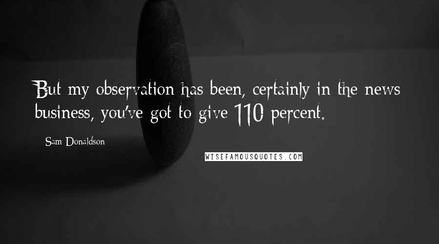 Sam Donaldson Quotes: But my observation has been, certainly in the news business, you've got to give 110 percent.