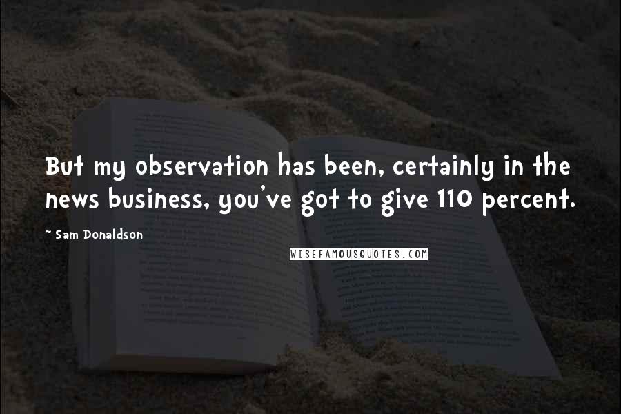 Sam Donaldson Quotes: But my observation has been, certainly in the news business, you've got to give 110 percent.