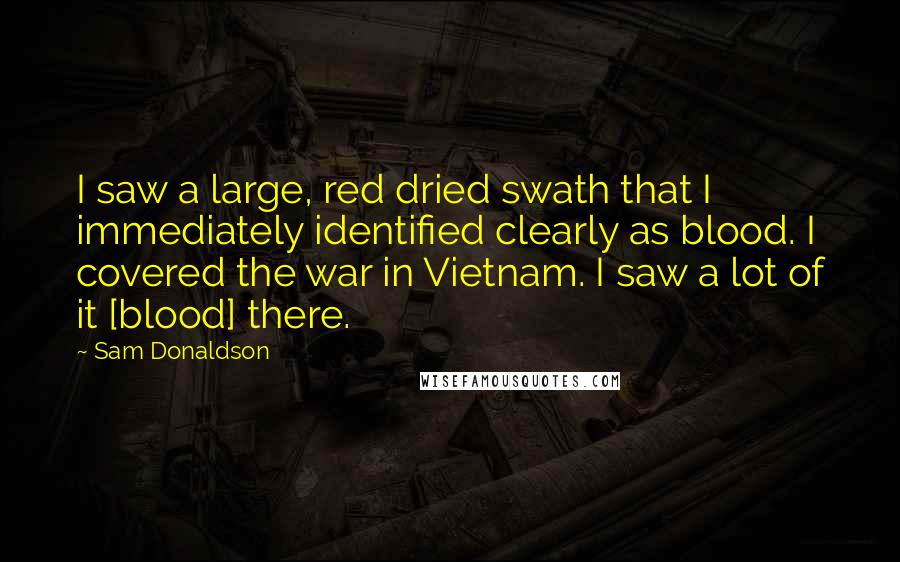 Sam Donaldson Quotes: I saw a large, red dried swath that I immediately identified clearly as blood. I covered the war in Vietnam. I saw a lot of it [blood] there.