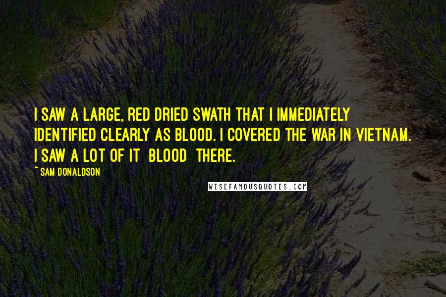 Sam Donaldson Quotes: I saw a large, red dried swath that I immediately identified clearly as blood. I covered the war in Vietnam. I saw a lot of it [blood] there.