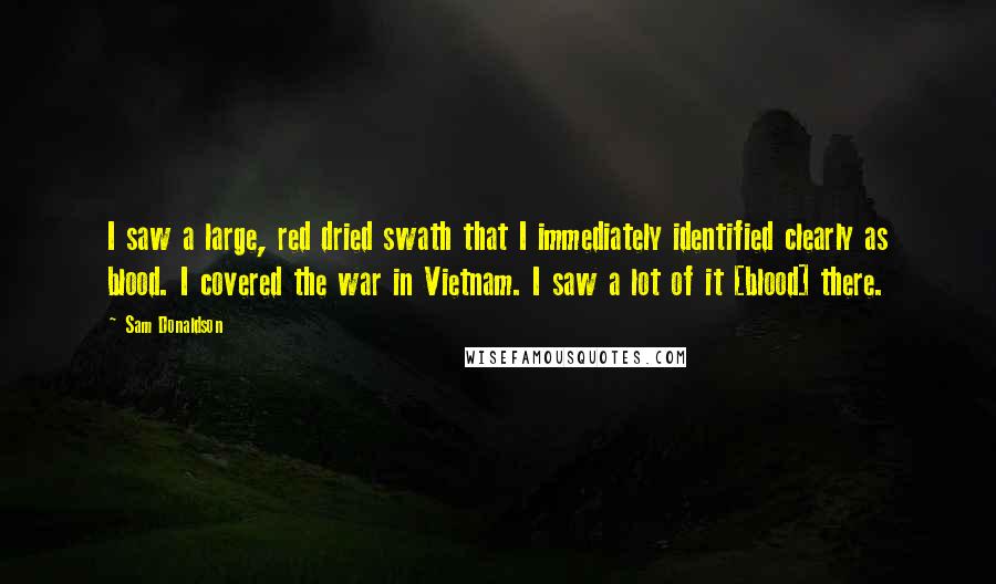 Sam Donaldson Quotes: I saw a large, red dried swath that I immediately identified clearly as blood. I covered the war in Vietnam. I saw a lot of it [blood] there.