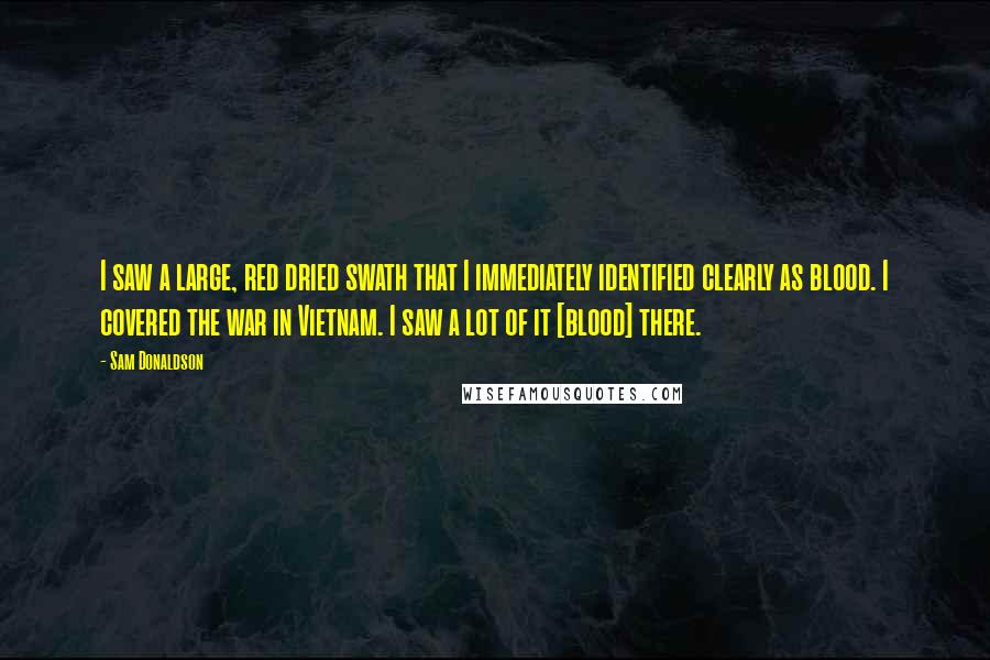 Sam Donaldson Quotes: I saw a large, red dried swath that I immediately identified clearly as blood. I covered the war in Vietnam. I saw a lot of it [blood] there.