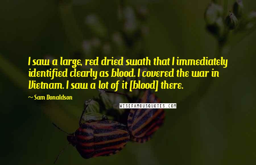 Sam Donaldson Quotes: I saw a large, red dried swath that I immediately identified clearly as blood. I covered the war in Vietnam. I saw a lot of it [blood] there.