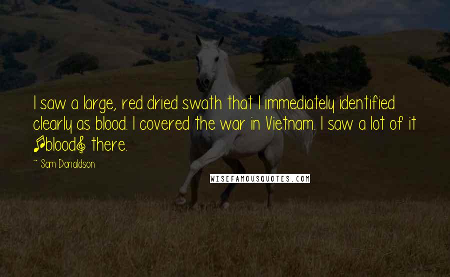 Sam Donaldson Quotes: I saw a large, red dried swath that I immediately identified clearly as blood. I covered the war in Vietnam. I saw a lot of it [blood] there.