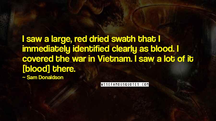 Sam Donaldson Quotes: I saw a large, red dried swath that I immediately identified clearly as blood. I covered the war in Vietnam. I saw a lot of it [blood] there.