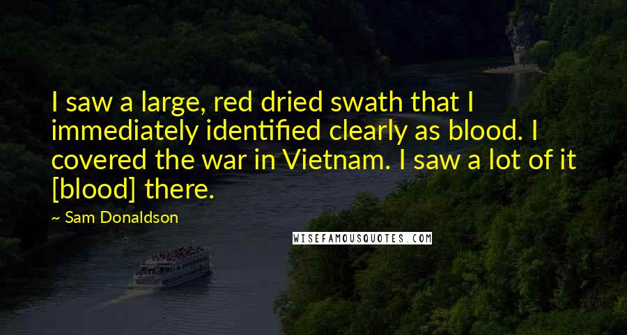 Sam Donaldson Quotes: I saw a large, red dried swath that I immediately identified clearly as blood. I covered the war in Vietnam. I saw a lot of it [blood] there.