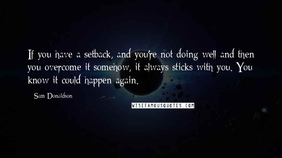 Sam Donaldson Quotes: If you have a setback, and you're not doing well and then you overcome it somehow, it always sticks with you. You know it could happen again.
