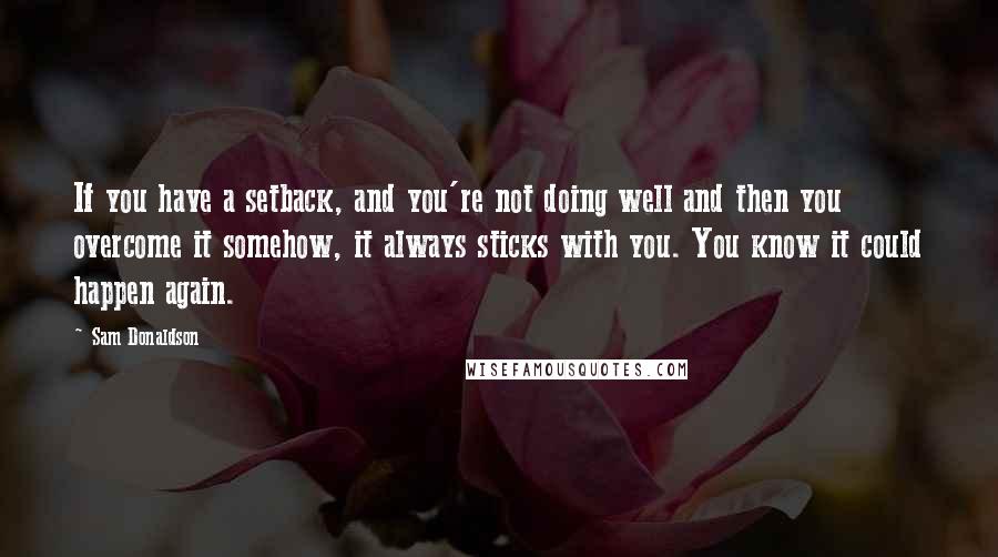 Sam Donaldson Quotes: If you have a setback, and you're not doing well and then you overcome it somehow, it always sticks with you. You know it could happen again.