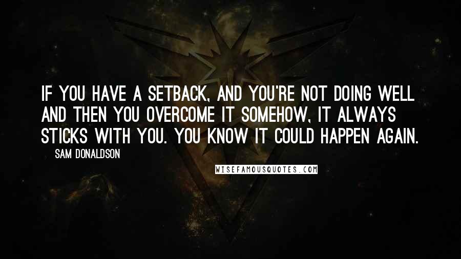 Sam Donaldson Quotes: If you have a setback, and you're not doing well and then you overcome it somehow, it always sticks with you. You know it could happen again.