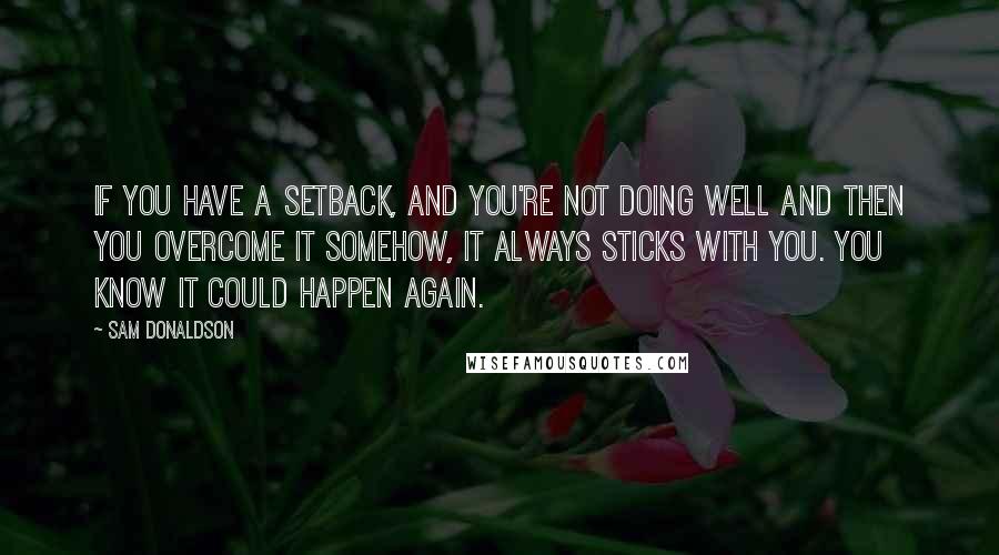 Sam Donaldson Quotes: If you have a setback, and you're not doing well and then you overcome it somehow, it always sticks with you. You know it could happen again.