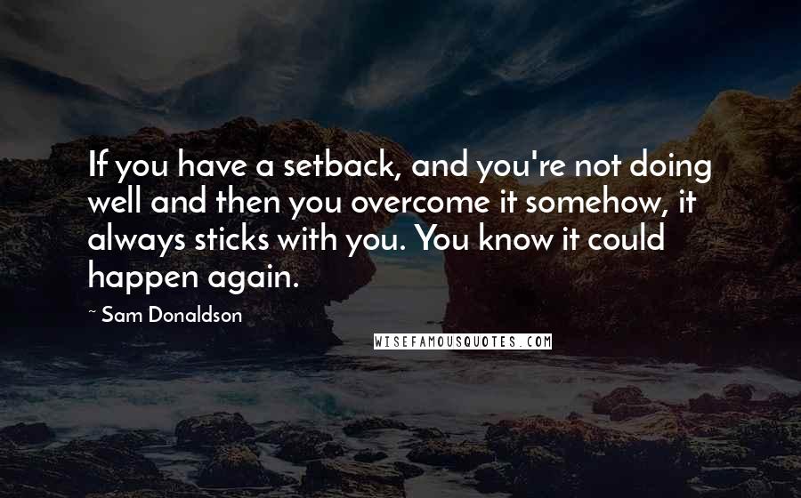 Sam Donaldson Quotes: If you have a setback, and you're not doing well and then you overcome it somehow, it always sticks with you. You know it could happen again.