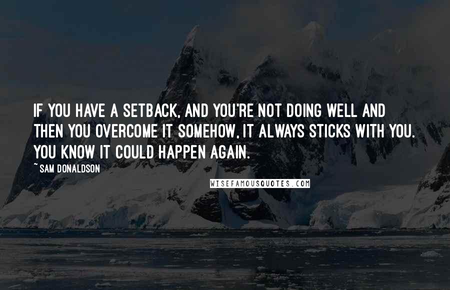 Sam Donaldson Quotes: If you have a setback, and you're not doing well and then you overcome it somehow, it always sticks with you. You know it could happen again.