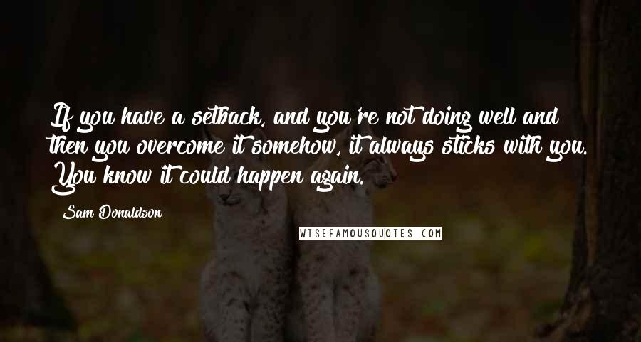 Sam Donaldson Quotes: If you have a setback, and you're not doing well and then you overcome it somehow, it always sticks with you. You know it could happen again.