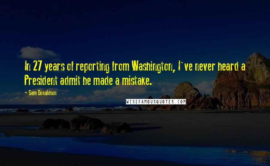 Sam Donaldson Quotes: In 27 years of reporting from Washington, I've never heard a President admit he made a mistake.