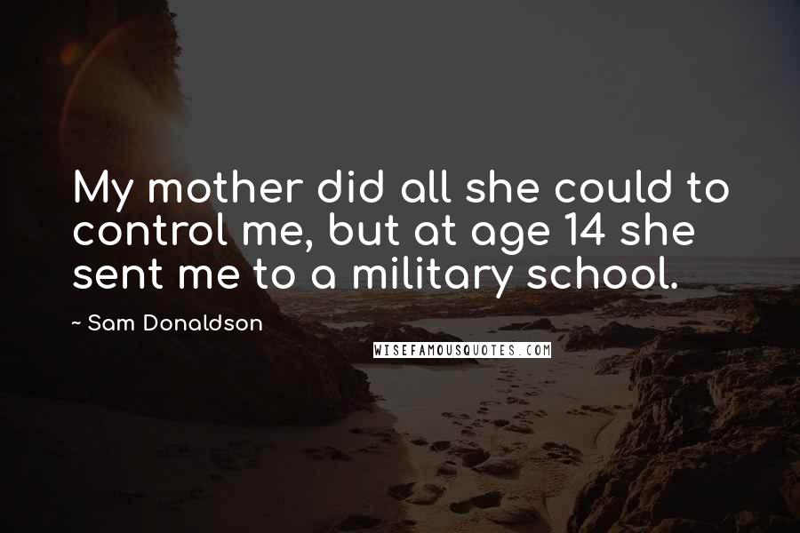 Sam Donaldson Quotes: My mother did all she could to control me, but at age 14 she sent me to a military school.