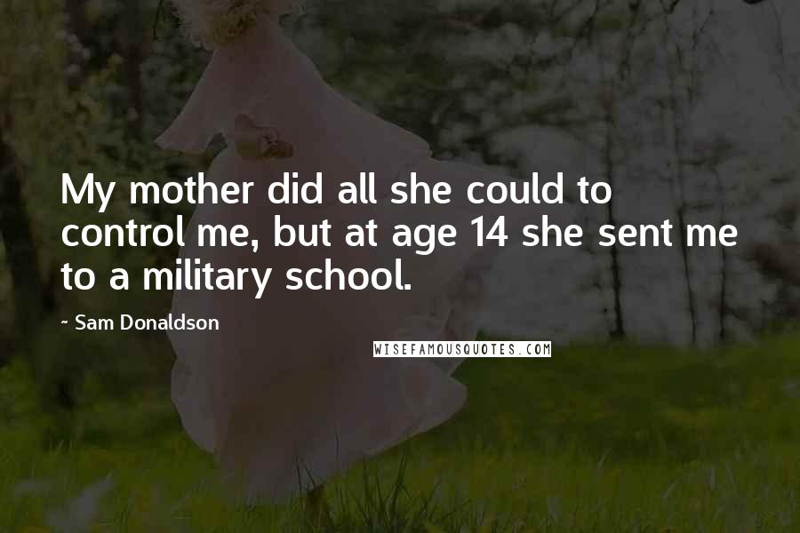 Sam Donaldson Quotes: My mother did all she could to control me, but at age 14 she sent me to a military school.