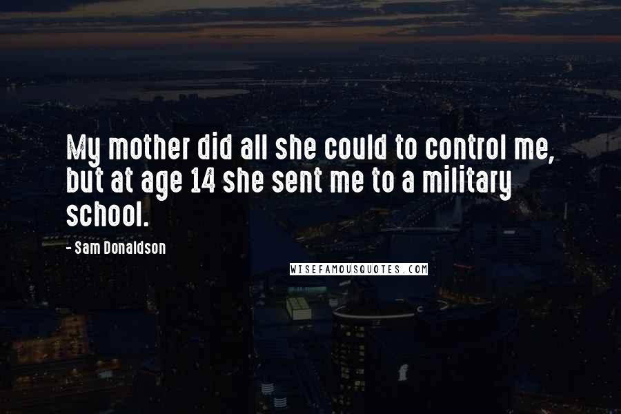 Sam Donaldson Quotes: My mother did all she could to control me, but at age 14 she sent me to a military school.