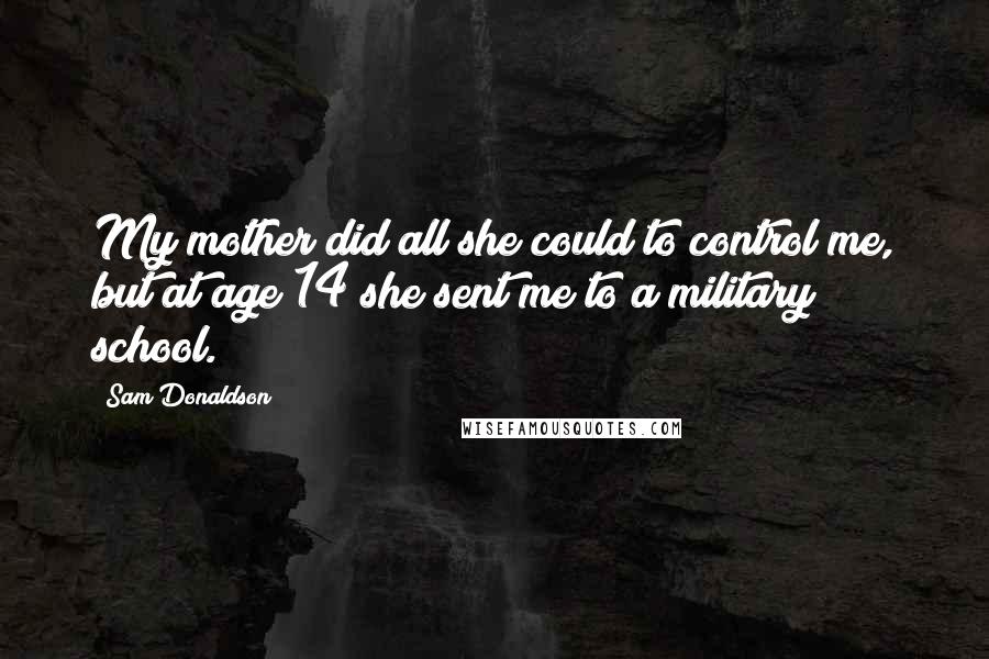 Sam Donaldson Quotes: My mother did all she could to control me, but at age 14 she sent me to a military school.