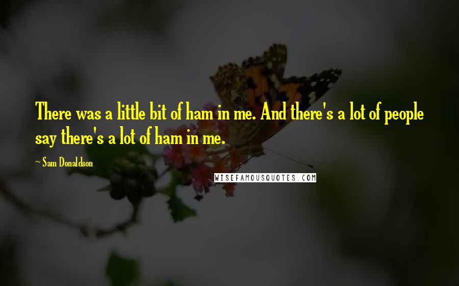 Sam Donaldson Quotes: There was a little bit of ham in me. And there's a lot of people say there's a lot of ham in me.