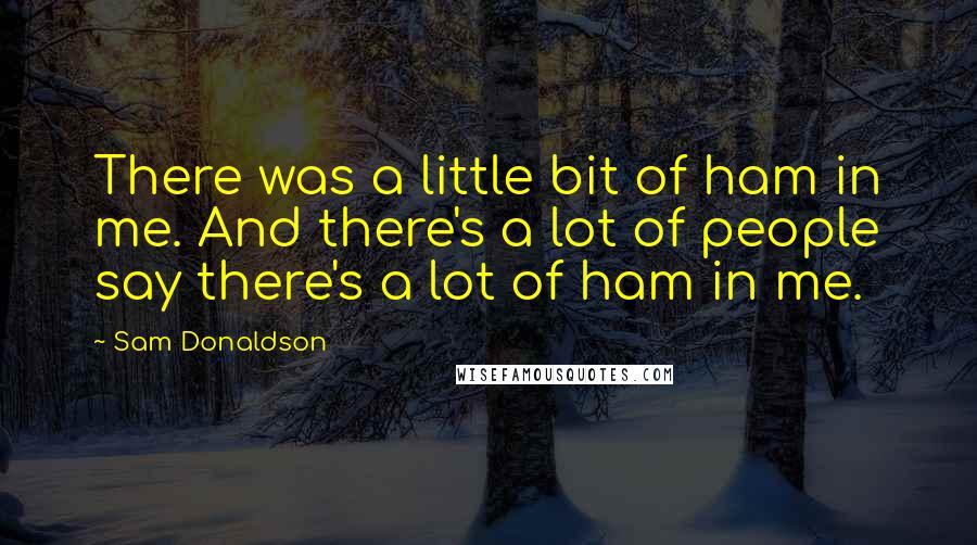 Sam Donaldson Quotes: There was a little bit of ham in me. And there's a lot of people say there's a lot of ham in me.