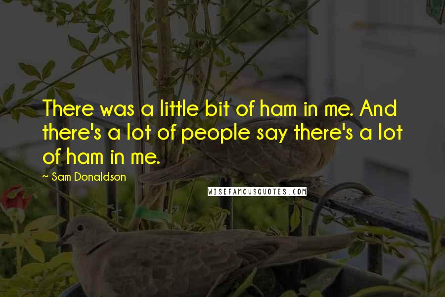 Sam Donaldson Quotes: There was a little bit of ham in me. And there's a lot of people say there's a lot of ham in me.