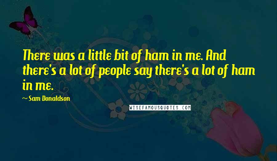 Sam Donaldson Quotes: There was a little bit of ham in me. And there's a lot of people say there's a lot of ham in me.