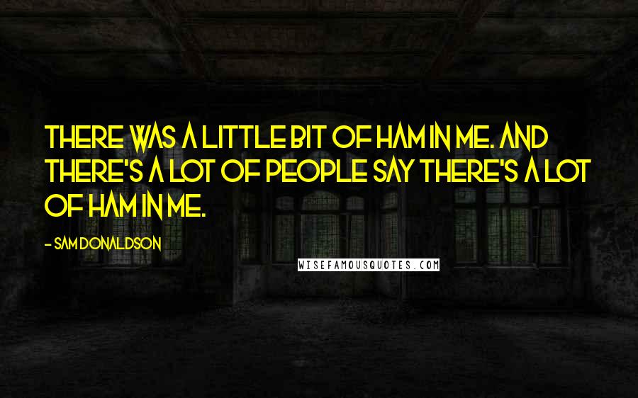 Sam Donaldson Quotes: There was a little bit of ham in me. And there's a lot of people say there's a lot of ham in me.
