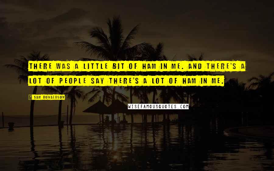 Sam Donaldson Quotes: There was a little bit of ham in me. And there's a lot of people say there's a lot of ham in me.