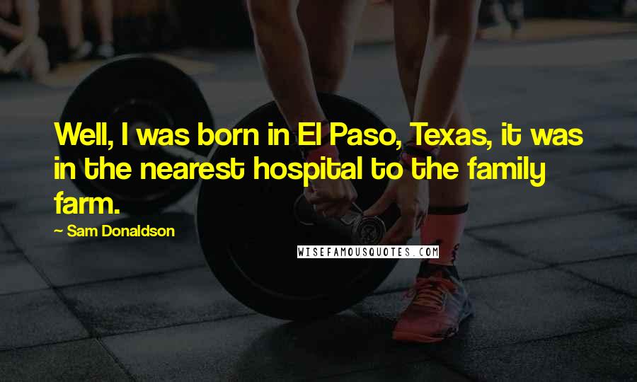 Sam Donaldson Quotes: Well, I was born in El Paso, Texas, it was in the nearest hospital to the family farm.