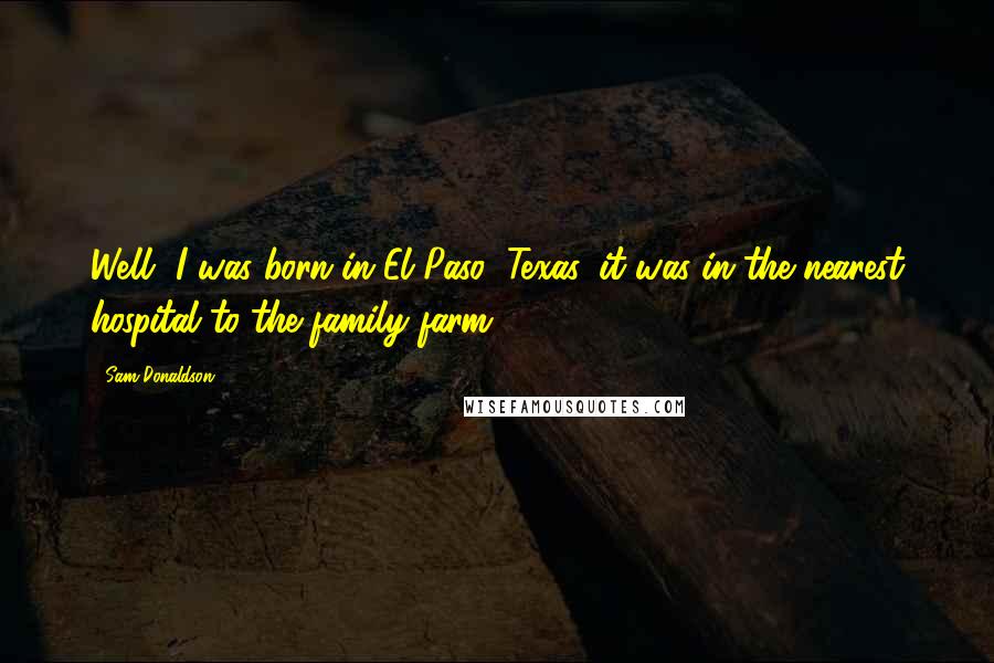 Sam Donaldson Quotes: Well, I was born in El Paso, Texas, it was in the nearest hospital to the family farm.