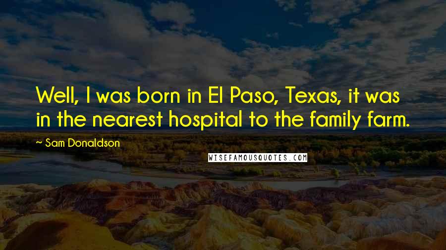 Sam Donaldson Quotes: Well, I was born in El Paso, Texas, it was in the nearest hospital to the family farm.