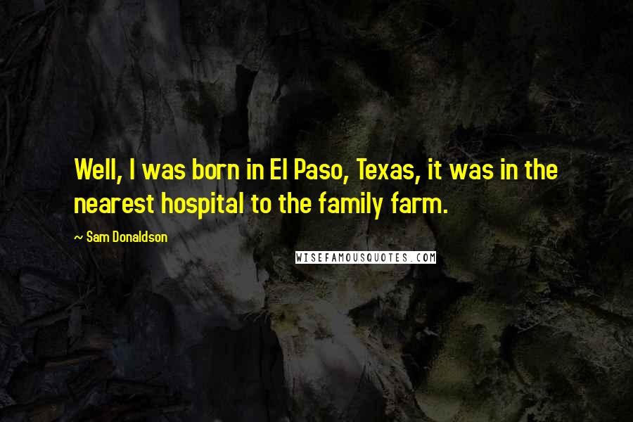 Sam Donaldson Quotes: Well, I was born in El Paso, Texas, it was in the nearest hospital to the family farm.