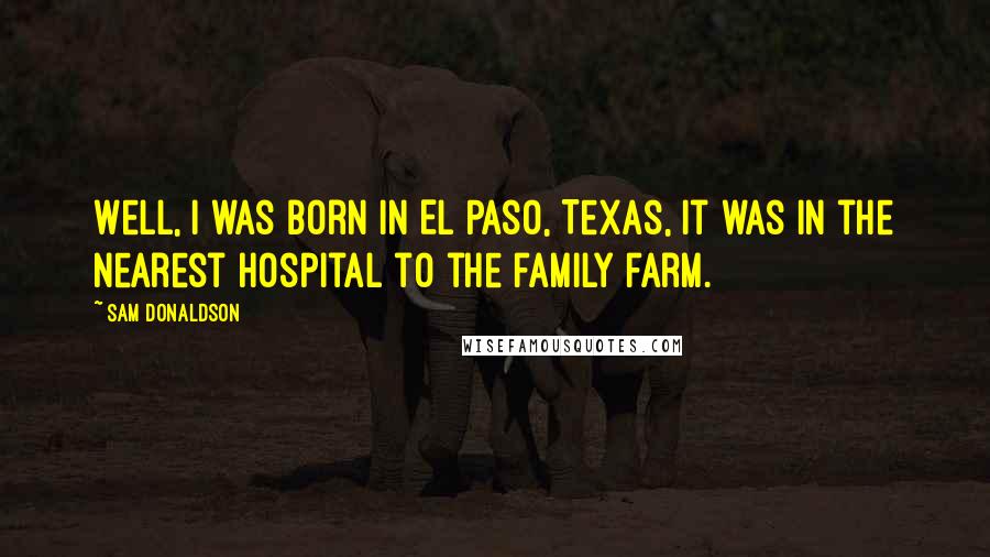 Sam Donaldson Quotes: Well, I was born in El Paso, Texas, it was in the nearest hospital to the family farm.