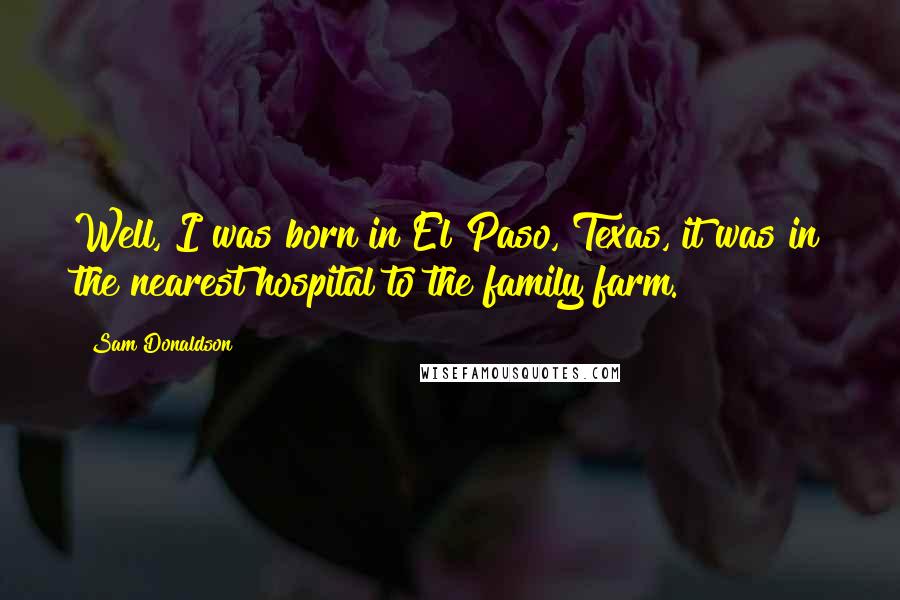 Sam Donaldson Quotes: Well, I was born in El Paso, Texas, it was in the nearest hospital to the family farm.