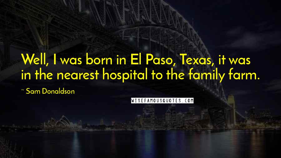 Sam Donaldson Quotes: Well, I was born in El Paso, Texas, it was in the nearest hospital to the family farm.