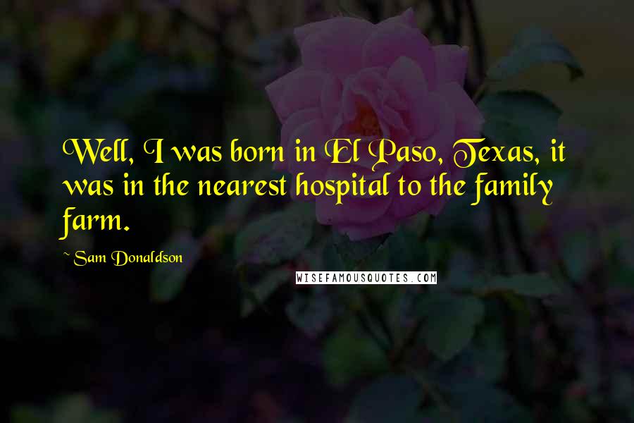 Sam Donaldson Quotes: Well, I was born in El Paso, Texas, it was in the nearest hospital to the family farm.