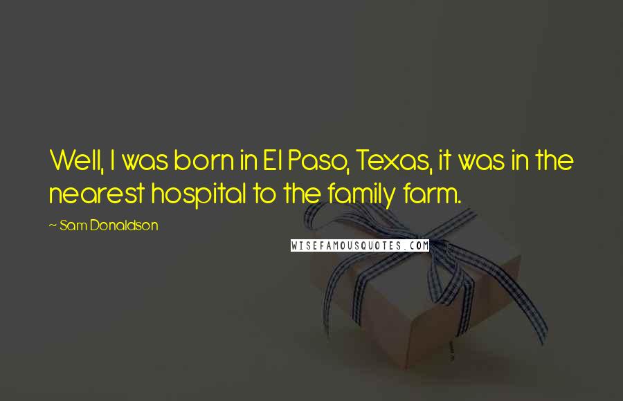 Sam Donaldson Quotes: Well, I was born in El Paso, Texas, it was in the nearest hospital to the family farm.